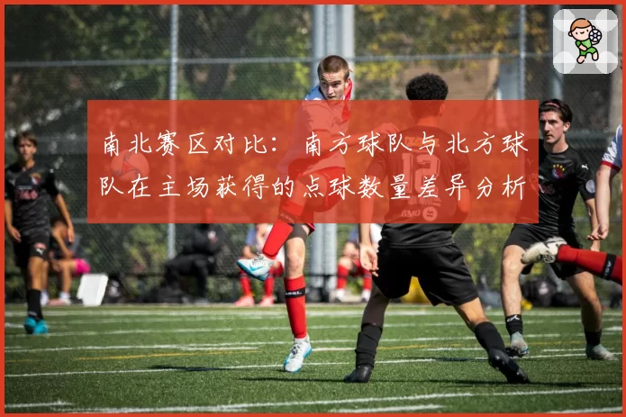 南北赛区对比:南方球队与北方球队在主场获得的点球数量差异分析