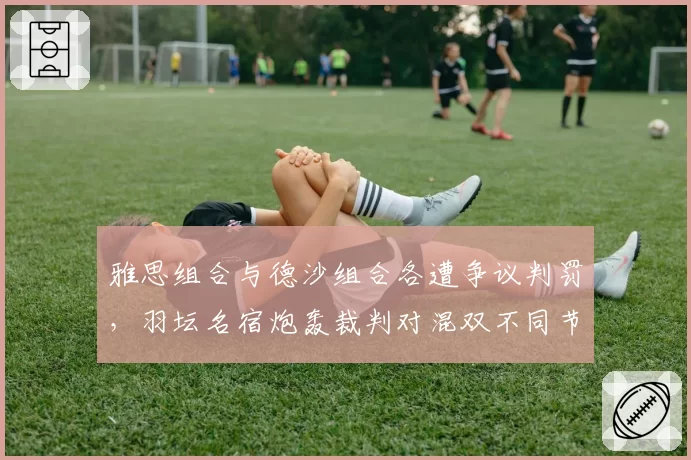 雅思组合与德沙组合各遭争议判罚，羽坛名宿炮轰裁判对混双不同节奏存在认知鸿沟