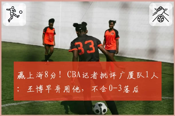 赢上海8分！CBA记者批评广厦队1人：王博早弃用他，不会0-3落后