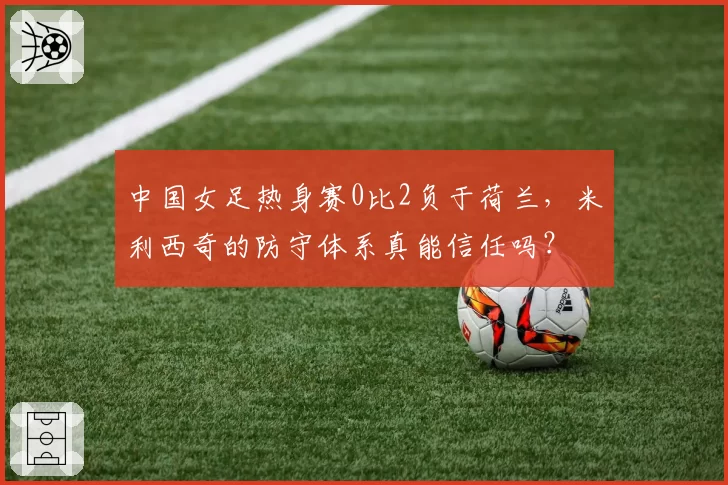中国女足热身赛0比2负于荷兰，米利西奇的防守体系真能信任吗？