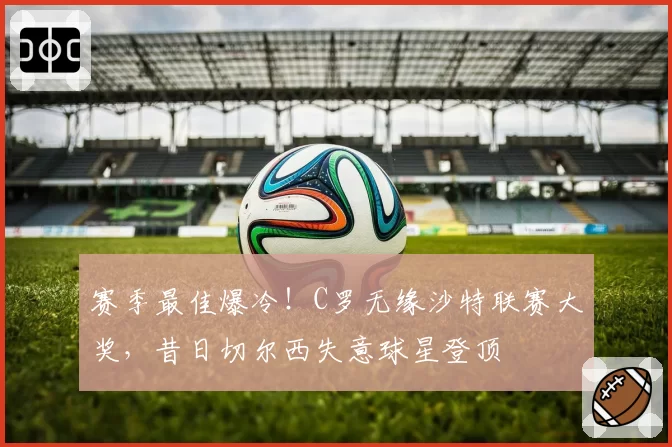 赛季最佳爆冷！C罗无缘沙特联赛大奖，昔日切尔西失意球星登顶