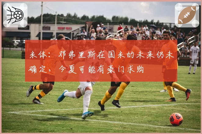 米体：邓弗里斯在国米的未来仍未确定，今夏可能有豪门求购