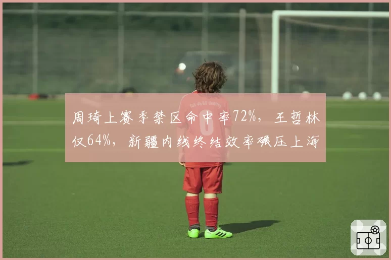 周琦上赛季禁区命中率72%，王哲林仅64%，新疆内线终结效率碾压上海