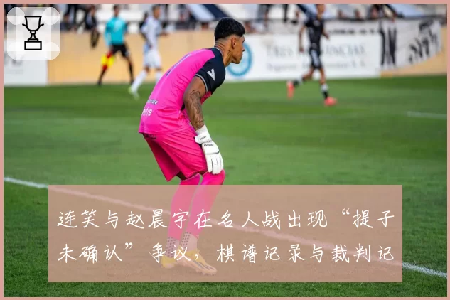 连笑与赵晨宇在名人战出现“提子未确认”争议，棋谱记录与裁判记录矛盾
