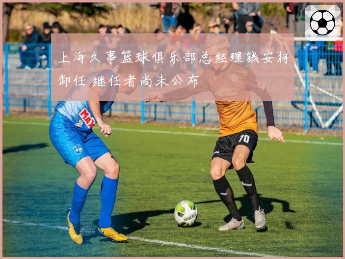 上海久事篮球俱乐部总经理钱安柯卸任 继任者尚未公布