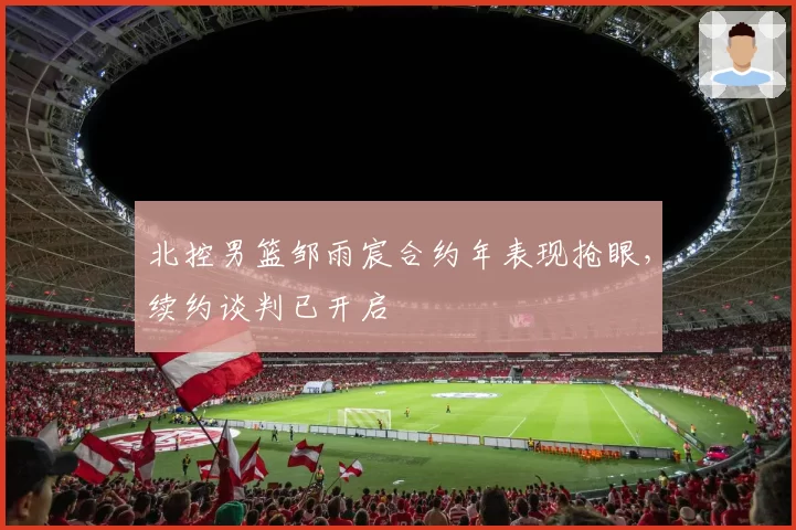 北控男篮邹雨宸合约年表现抢眼,续约谈判已开启