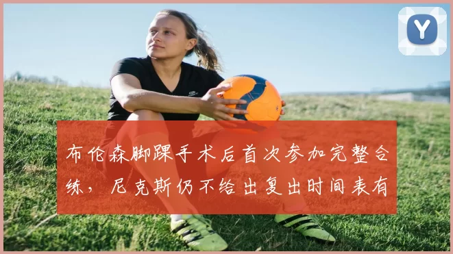 布伦森脚踝手术后首次参加完整合练，尼克斯仍不给出复出时间表有何顾虑？