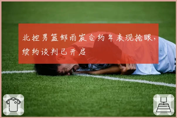 北控男篮邹雨宸合约年表现抢眼,续约谈判已开启