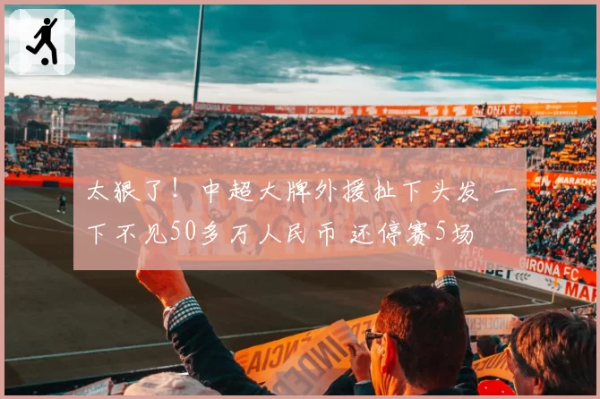 太狠了!中超大牌外援扯下头发 一下不见50多万人民币 还停赛5场