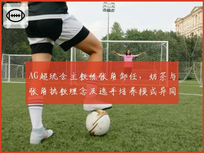 AG超玩会主教练张角卸任,奶茶与张角执教理念及选手培养模式异同解析