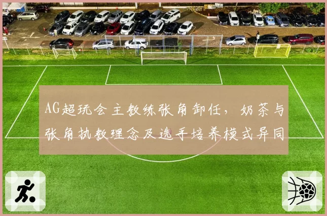 AG超玩会主教练张角卸任,奶茶与张角执教理念及选手培养模式异同解析