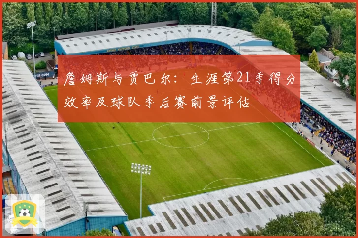 詹姆斯与贾巴尔：生涯第21季得分效率及球队季后赛前景评估