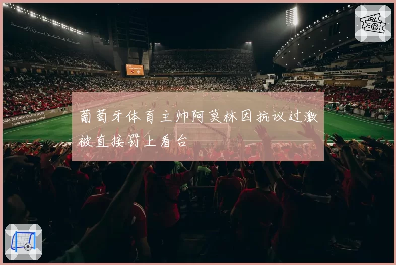 葡萄牙体育主帅阿莫林因抗议过激被直接罚上看台