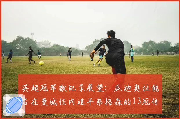 英超冠军数纪录展望:瓜迪奥拉能否在曼城任内追平弗格森的13冠传奇?