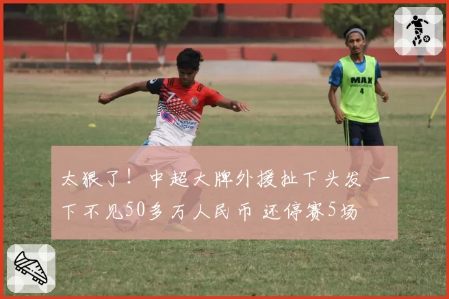 太狠了!中超大牌外援扯下头发 一下不见50多万人民币 还停赛5场