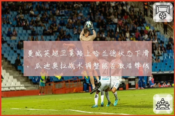 曼城英超卫冕路上哈兰德状态下滑，瓜迪奥拉战术调整能否激活锋线？