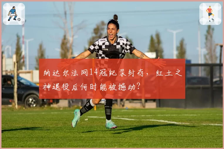 纳达尔法网14冠纪录封存，红土之神退役后何时能被撼动？