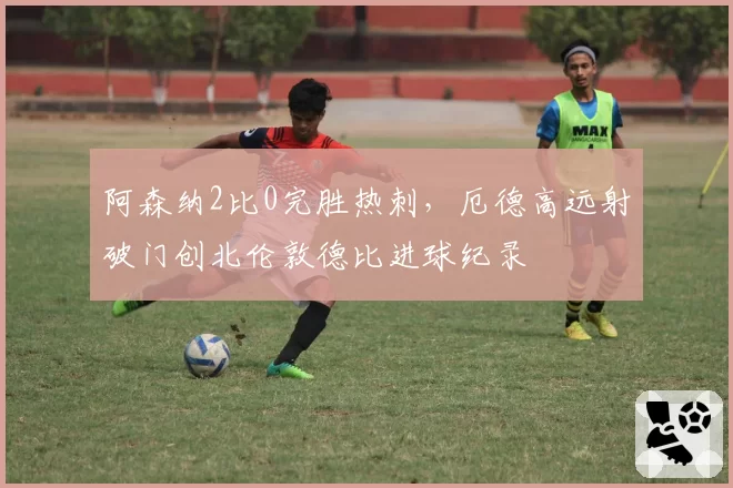 阿森纳2比0完胜热刺,厄德高远射破门创北伦敦德比进球纪录