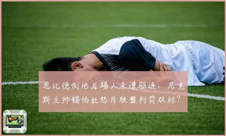 恩比德倒地后踢人未遭驱逐，尼克斯主帅锡伯杜怒斥联盟判罚双标？