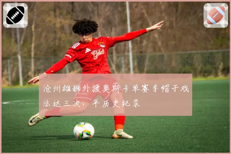 沧州雄狮外援奥斯卡单赛季帽子戏法达三次,平历史纪录