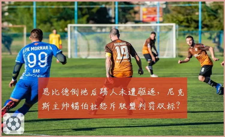 恩比德倒地后踢人未遭驱逐，尼克斯主帅锡伯杜怒斥联盟判罚双标？