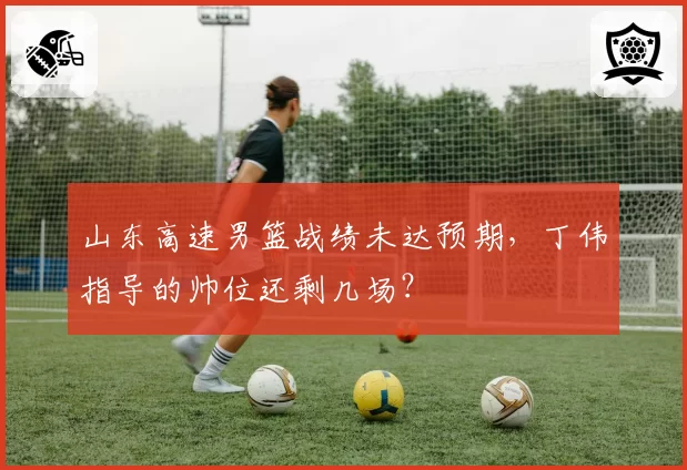 山东高速男篮战绩未达预期，丁伟指导的帅位还剩几场？