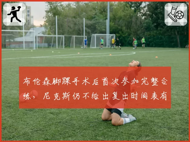 布伦森脚踝手术后首次参加完整合练，尼克斯仍不给出复出时间表有何顾虑？