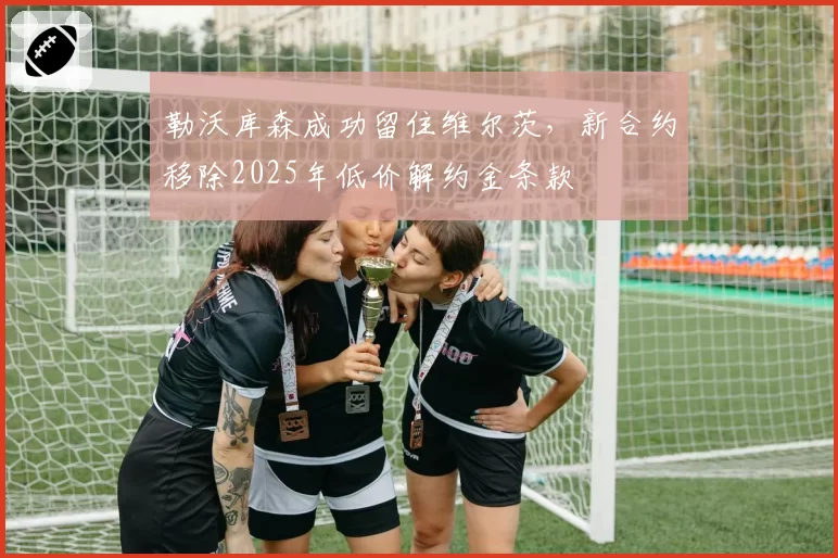 勒沃库森成功留住维尔茨，新合约移除2025年低价解约金条款