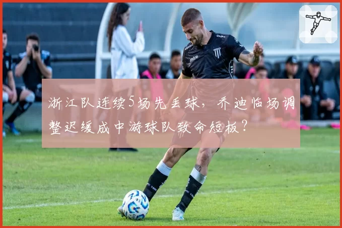 浙江队连续5场先丢球，乔迪临场调整迟缓成中游球队致命短板？