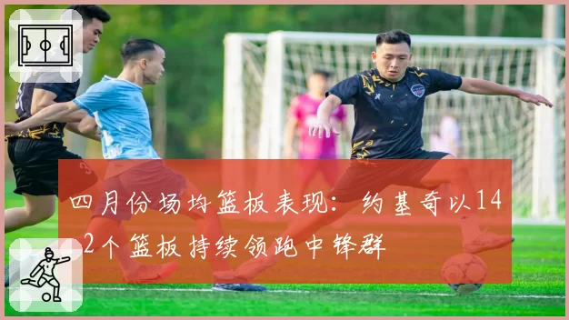 四月份场均篮板表现:约基奇以14.2个篮板持续领跑中锋群