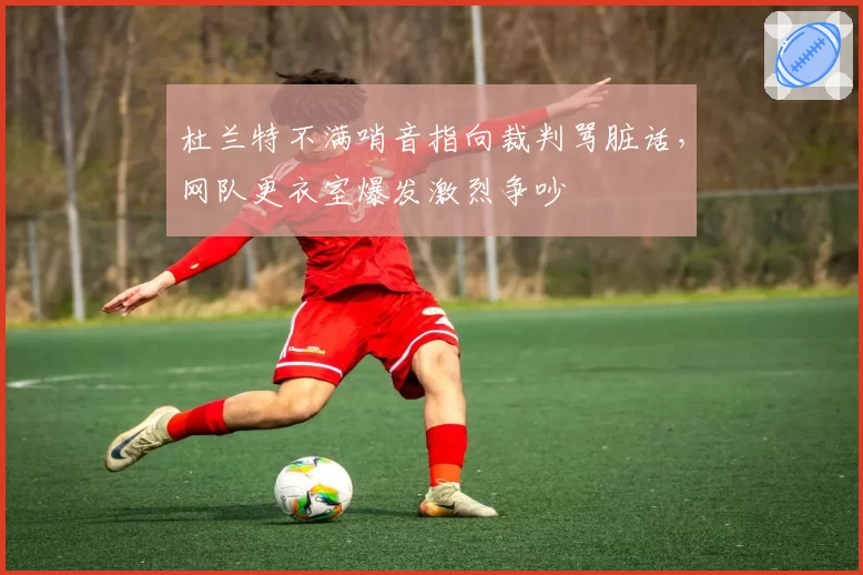 杜兰特不满哨音指向裁判骂脏话,网队更衣室爆发激烈争吵