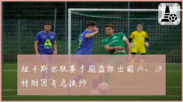 纽卡斯尔联赛季崩盘跌出前六,沙特财团考虑换帅