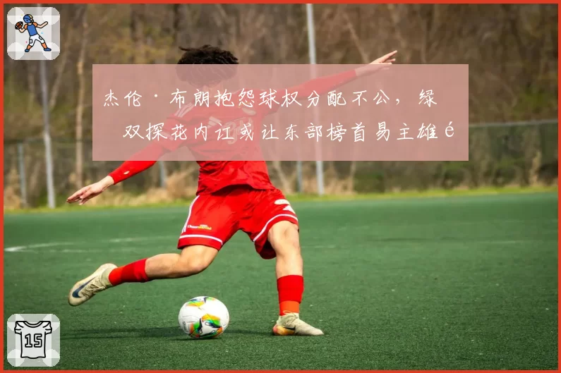 杰伦·布朗抱怨球权分配不公，绿军双探花内讧或让东部榜首易主雄鹿
