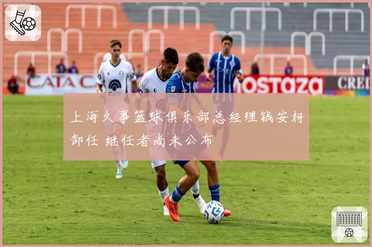 上海久事篮球俱乐部总经理钱安柯卸任 继任者尚未公布