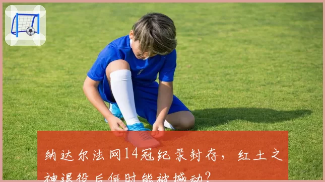 纳达尔法网14冠纪录封存，红土之神退役后何时能被撼动？