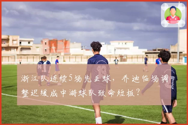 浙江队连续5场先丢球，乔迪临场调整迟缓成中游球队致命短板？