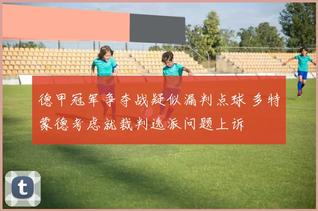 德甲冠军争夺战疑似漏判点球 多特蒙德考虑就裁判选派问题上诉