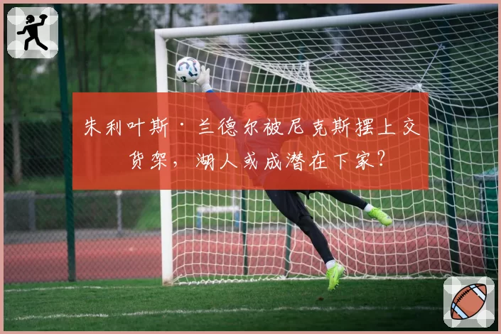 朱利叶斯·兰德尔被尼克斯摆上交易货架，湖人或成潜在下家？