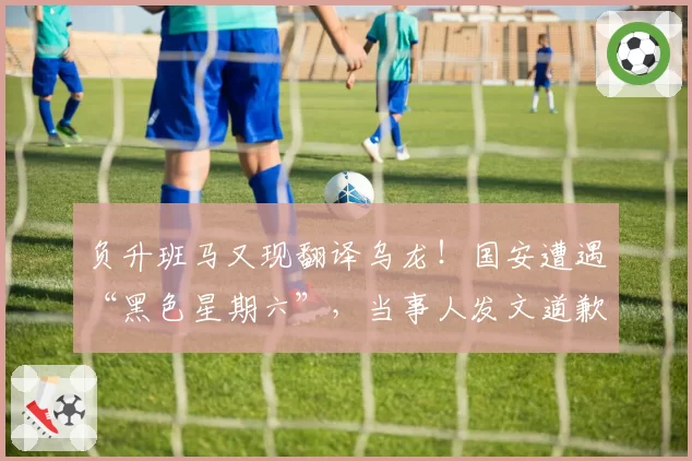 负升班马又现翻译乌龙!国安遭遇“黑色星期六”,当事人发文道歉