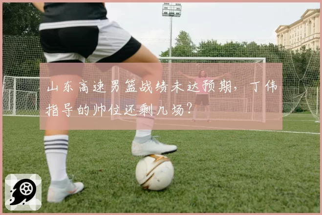 山东高速男篮战绩未达预期，丁伟指导的帅位还剩几场？
