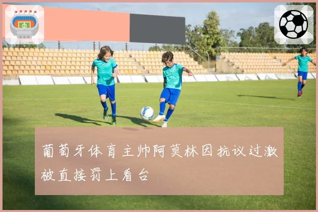 葡萄牙体育主帅阿莫林因抗议过激被直接罚上看台