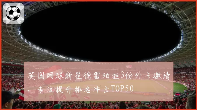 英国网球新星德雷珀拒3份外卡邀请，专注提升排名冲击TOP50
