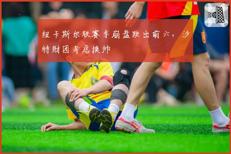 纽卡斯尔联赛季崩盘跌出前六,沙特财团考虑换帅