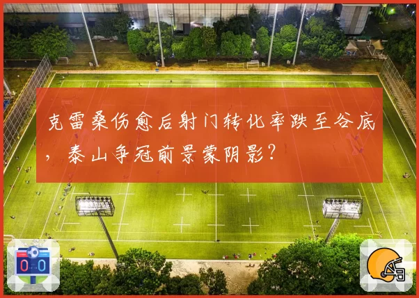 克雷桑伤愈后射门转化率跌至谷底,泰山争冠前景蒙阴影?