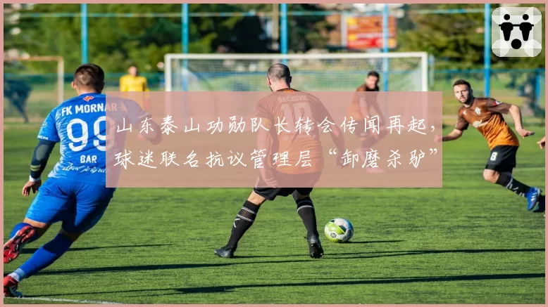山东泰山功勋队长转会传闻再起,球迷联名抗议管理层“卸磨杀驴”