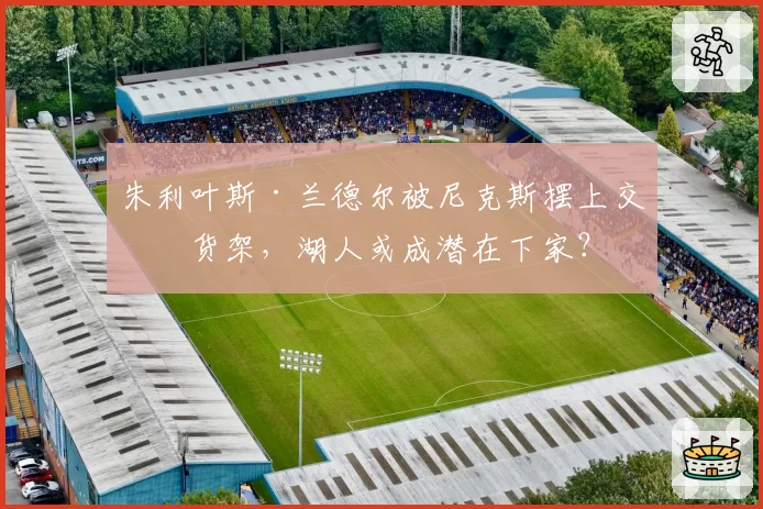 朱利叶斯·兰德尔被尼克斯摆上交易货架，湖人或成潜在下家？
