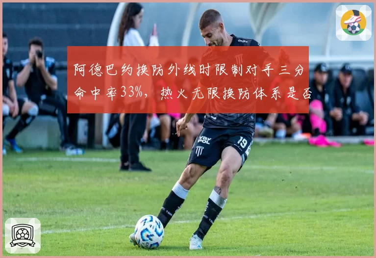 阿德巴约换防外线时限制对手三分命中率33%，热火无限换防体系是否过时？