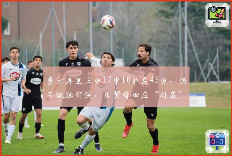 勇士库里三分17中10狂轰45分,仍不敌独行侠,东契奇回应“对轰”赞誉