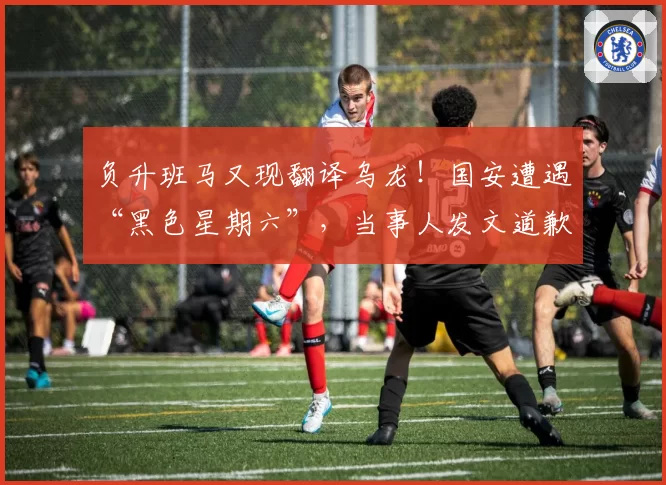 负升班马又现翻译乌龙!国安遭遇“黑色星期六”,当事人发文道歉