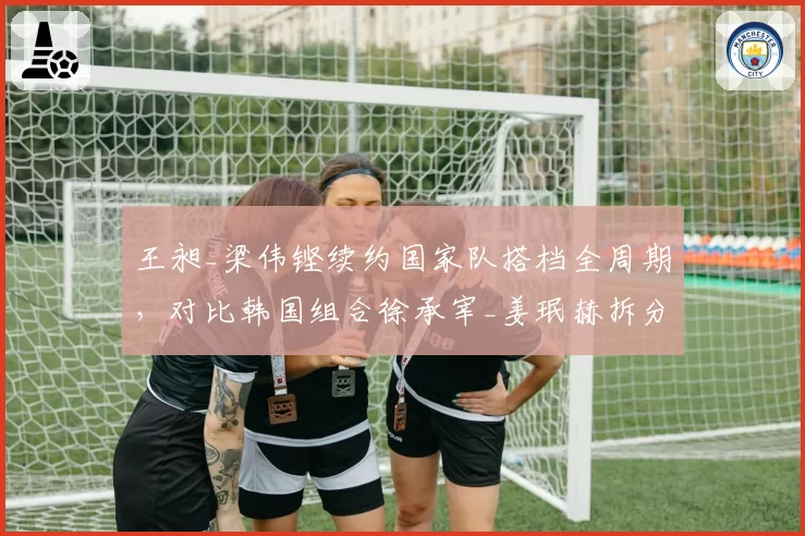 王昶_梁伟铿续约国家队搭档全周期,对比韩国组合徐承宰_姜珉赫拆分重组战略效果各有拥趸